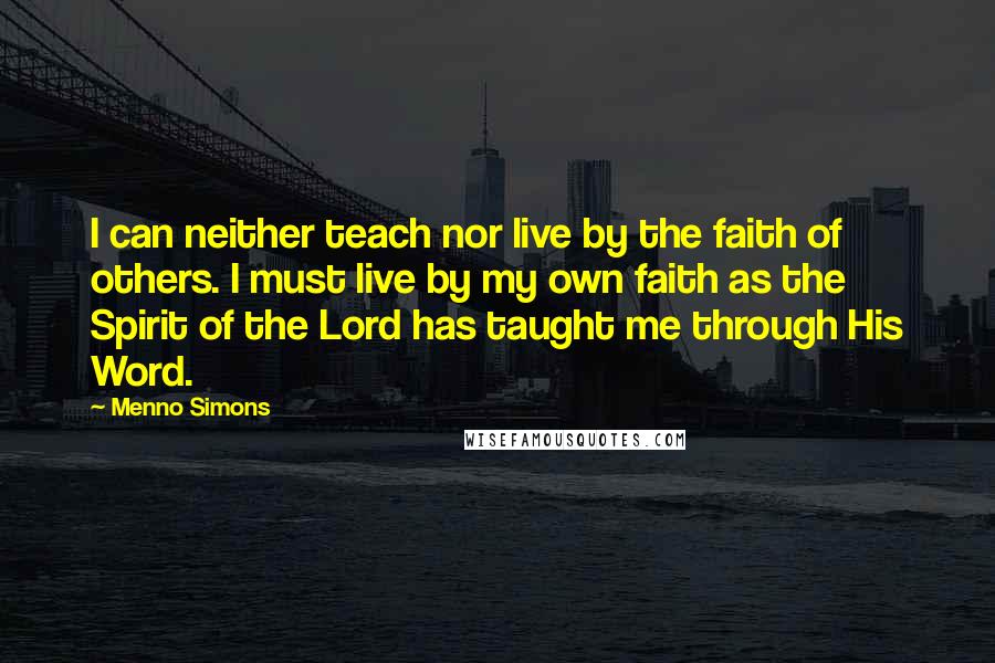 Menno Simons quotes: I can neither teach nor live by the faith of others. I must live by my own faith as the Spirit of the Lord has taught me through His Word.