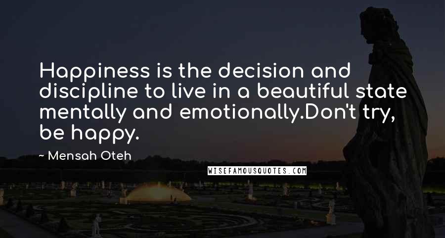 Mensah Oteh quotes: Happiness is the decision and discipline to live in a beautiful state mentally and emotionally.Don't try, be happy. Mensah Oteh quotes: Happiness is the decision and discipline to live in a beautiful state mentally and emotionally.Don't try, be happy.