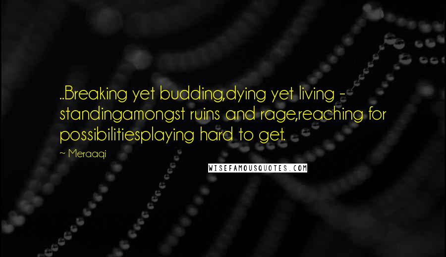 Meraaqi quotes: ..Breaking yet budding,dying yet living - standingamongst ruins and rage,reaching for possibilitiesplaying hard to get.