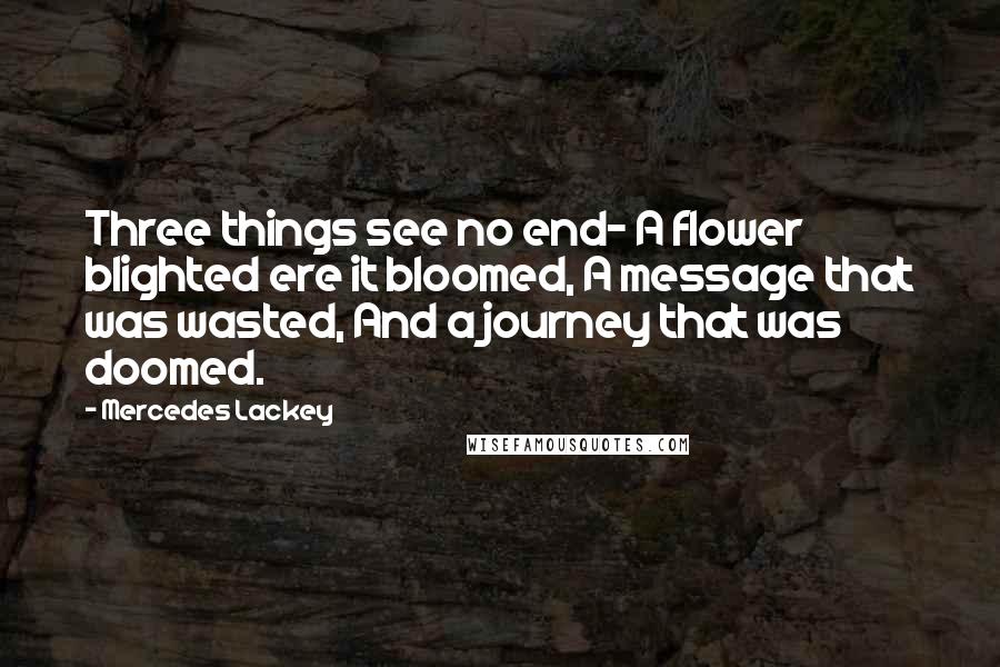 Mercedes Lackey quotes: Three things see no end- A flower blighted ere it bloomed, A message that was wasted, And a journey that was doomed. Mercedes Lackey quotes: Three things see no end- A flower blighted ere it bloomed, A message that was wasted, And a journey that was doomed.