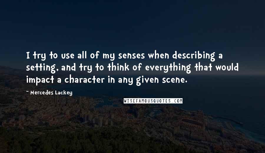 Mercedes Lackey quotes: I try to use all of my senses when describing a setting, and try to think of everything that would impact a character in any given scene. Mercedes Lackey quotes: I try to use all of my senses when describing a setting, and try to think of everything that would impact a character in any given scene.