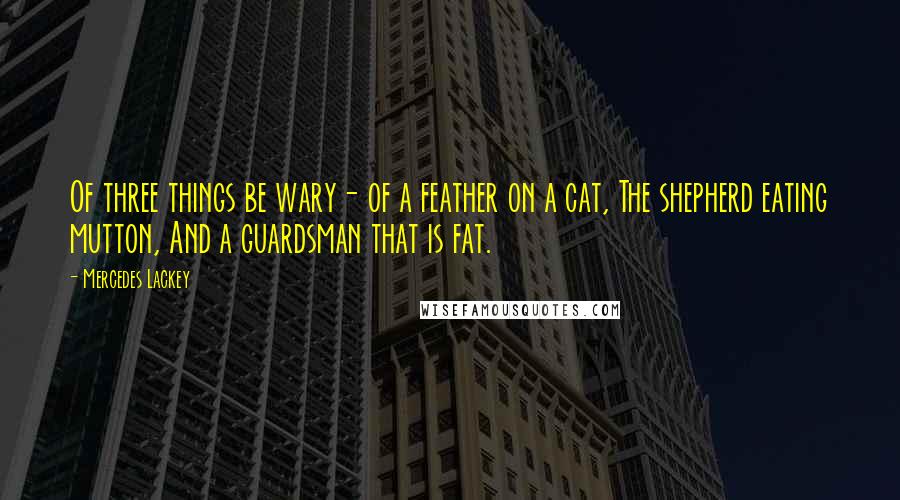 Mercedes Lackey quotes: Of three things be wary- of a feather on a cat, The shepherd eating mutton, And a guardsman that is fat. Mercedes Lackey quotes: Of three things be wary- of a feather on a cat, The shepherd eating mutton, And a guardsman that is fat.