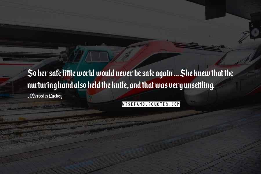 Mercedes Lackey quotes: So her safe little world would never be safe again ... She knew that the nurturing hand also held the knife, and that was very unsettling. Mercedes Lackey quotes: So her safe little world would never be safe again ... She knew that the nurturing hand also held the knife, and that was very unsettling.
