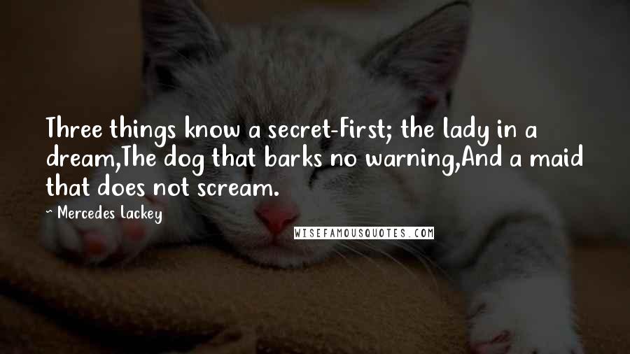 Mercedes Lackey quotes: Three things know a secret-First; the lady in a dream,The dog that barks no warning,And a maid that does not scream. Mercedes Lackey quotes: Three things know a secret-First; the lady in a dream,The dog that barks no warning,And a maid that does not scream.