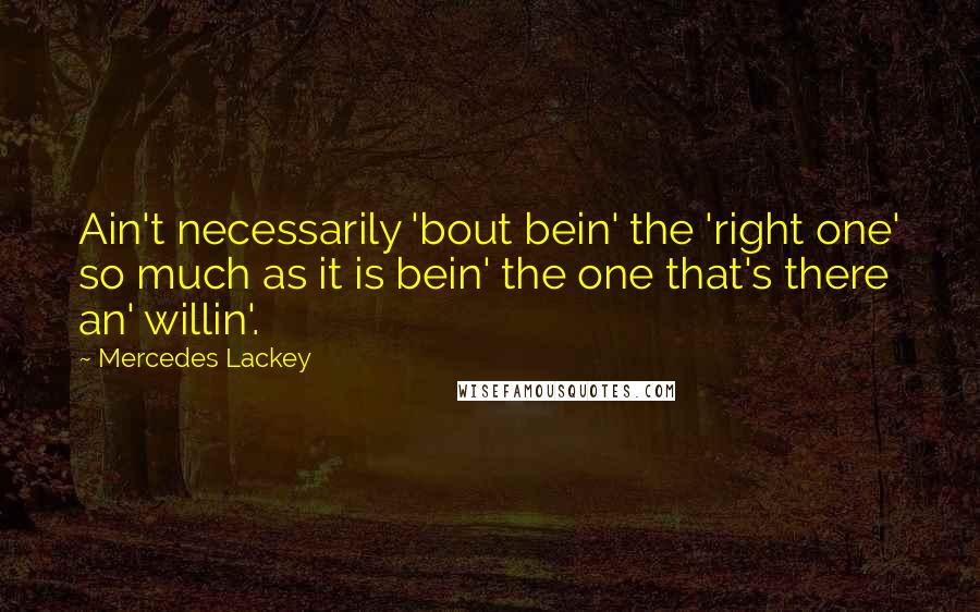 Mercedes Lackey quotes: Ain't necessarily 'bout bein' the 'right one' so much as it is bein' the one that's there an' willin'. Mercedes Lackey quotes: Ain't necessarily 'bout bein' the 'right one' so much as it is bein' the one that's there an' willin'.