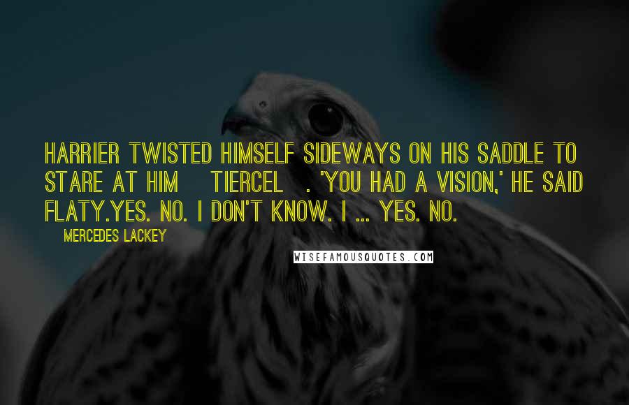 Mercedes Lackey quotes: Harrier twisted himself sideways on his saddle to stare at him [Tiercel]. 'You had a vision,' he said flaty.Yes. No. I don't know. I ... Yes. No.