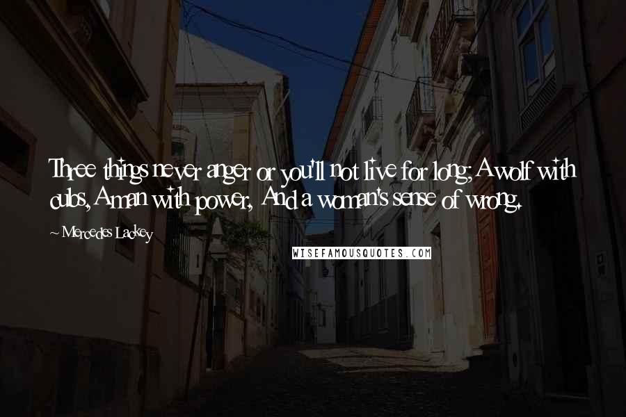 Mercedes Lackey quotes: Three things never anger or you'll not live for long;A wolf with cubs,A man with power, And a woman's sense of wrong. Mercedes Lackey quotes: Three things never anger or you'll not live for long;A wolf with cubs,A man with power, And a woman's sense of wrong.