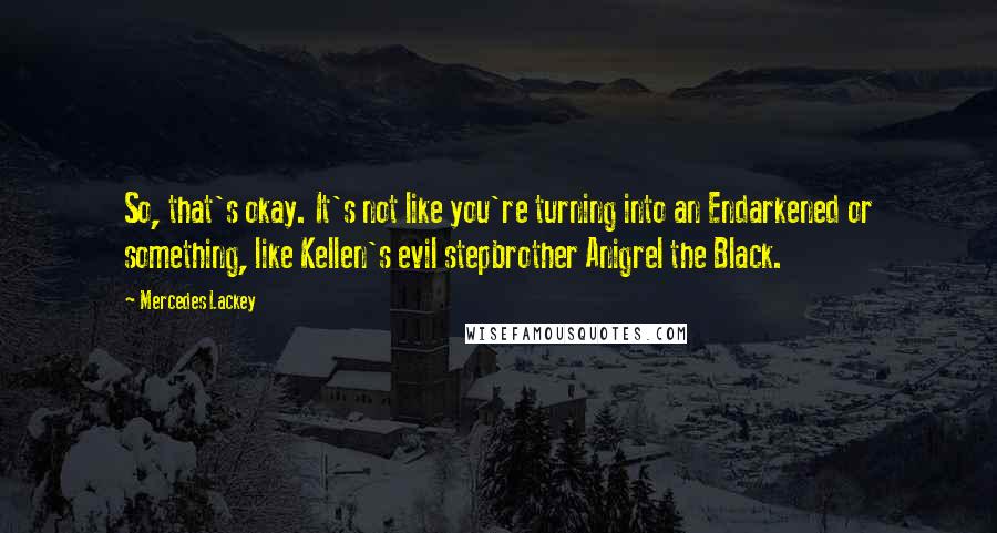 Mercedes Lackey quotes: So, that's okay. It's not like you're turning into an Endarkened or something, like Kellen's evil stepbrother Anigrel the Black. Mercedes Lackey quotes: So, that's okay. It's not like you're turning into an Endarkened or something, like Kellen's evil stepbrother Anigrel the Black.