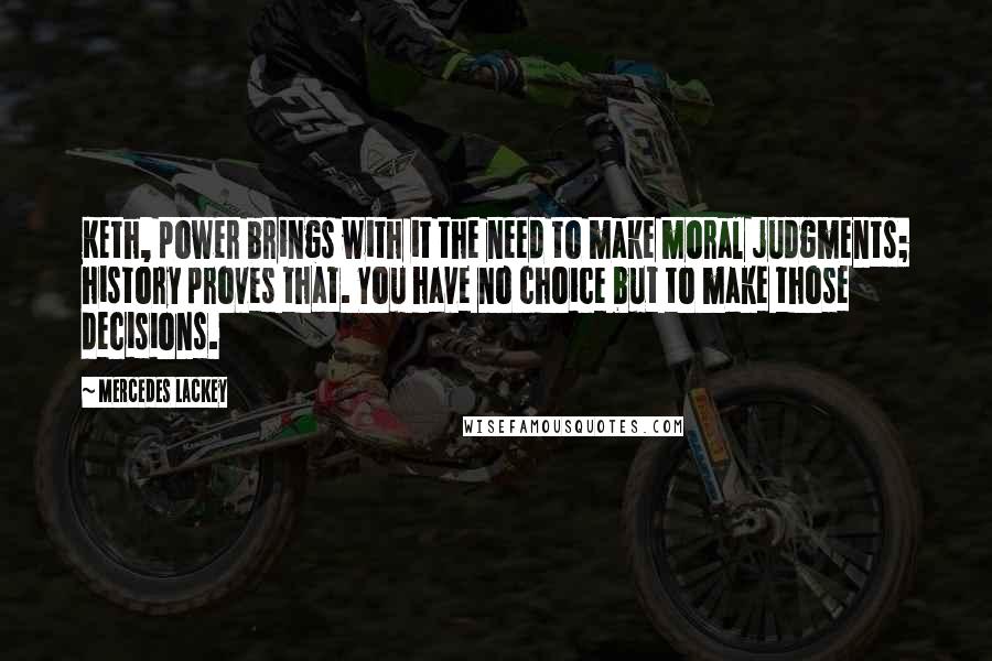 Mercedes Lackey quotes: Keth, power brings with it the need to make moral judgments; history proves that. You have no choice but to make those decisions. Mercedes Lackey quotes: Keth, power brings with it the need to make moral judgments; history proves that. You have no choice but to make those decisions.