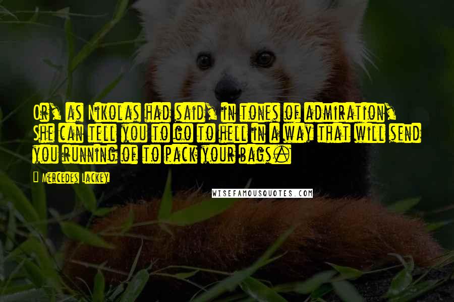 Mercedes Lackey quotes: Or, as Nikolas had said, in tones of admiration, She can tell you to go to hell in a way that will send you running of to pack your bags. Mercedes Lackey quotes: Or, as Nikolas had said, in tones of admiration, She can tell you to go to hell in a way that will send you running of to pack your bags.