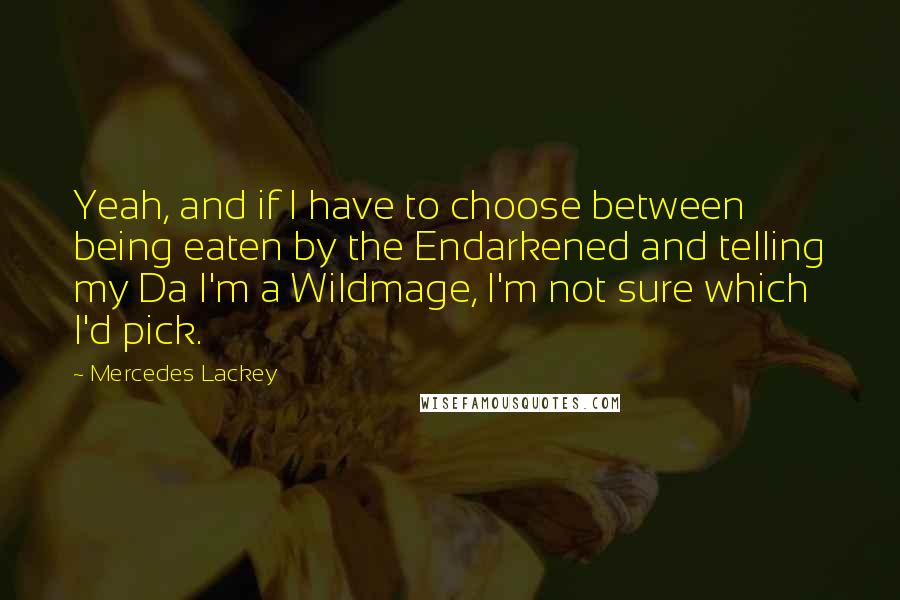 Mercedes Lackey quotes: Yeah, and if I have to choose between being eaten by the Endarkened and telling my Da I'm a Wildmage, I'm not sure which I'd pick. Mercedes Lackey quotes: Yeah, and if I have to choose between being eaten by the Endarkened and telling my Da I'm a Wildmage, I'm not sure which I'd pick.