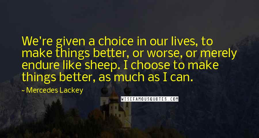 Mercedes Lackey quotes: We're given a choice in our lives, to make things better, or worse, or merely endure like sheep. I choose to make things better, as much as I can. Mercedes Lackey quotes: We're given a choice in our lives, to make things better, or worse, or merely endure like sheep. I choose to make things better, as much as I can.