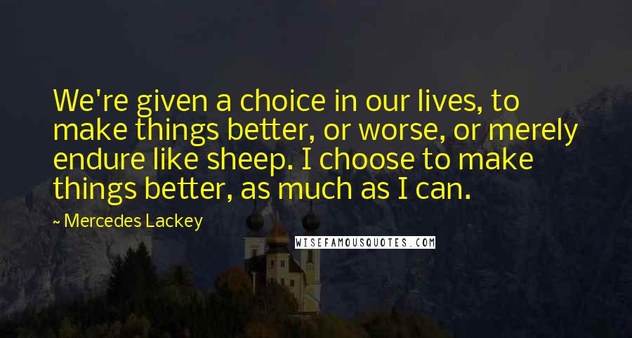 Mercedes Lackey quotes: We're given a choice in our lives, to make things better, or worse, or merely endure like sheep. I choose to make things better, as much as I can.