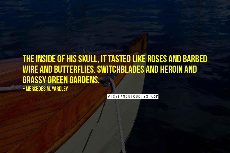 Mercedes M. Yardley quotes: The inside of his skull, it tasted like roses and barbed wire and butterflies. Switchblades and heroin and grassy green gardens. Mercedes M. Yardley quotes: The inside of his skull, it tasted like roses and barbed wire and butterflies. Switchblades and heroin and grassy green gardens.