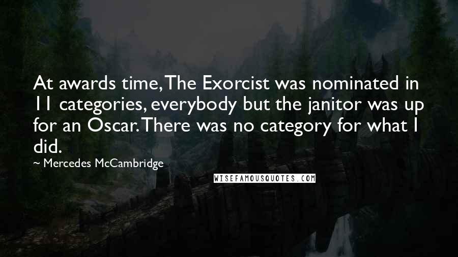 Mercedes McCambridge quotes: At awards time, The Exorcist was nominated in 11 categories, everybody but the janitor was up for an Oscar. There was no category for what I did. Mercedes McCambridge quotes: At awards time, The Exorcist was nominated in 11 categories, everybody but the janitor was up for an Oscar. There was no category for what I did.
