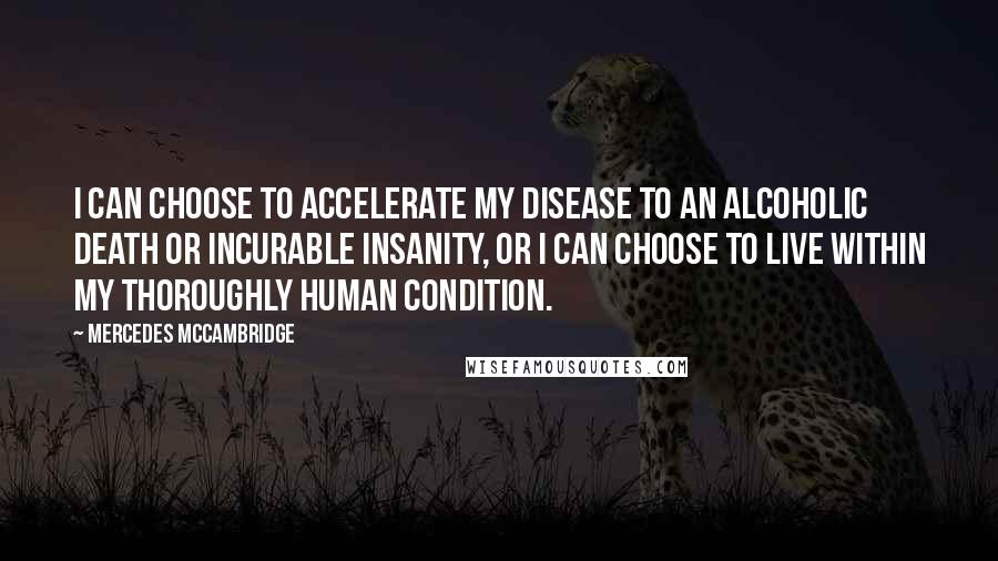 Mercedes McCambridge quotes: I can choose to accelerate my disease to an alcoholic death or incurable insanity, or I can choose to live within my thoroughly human condition. Mercedes McCambridge quotes: I can choose to accelerate my disease to an alcoholic death or incurable insanity, or I can choose to live within my thoroughly human condition.