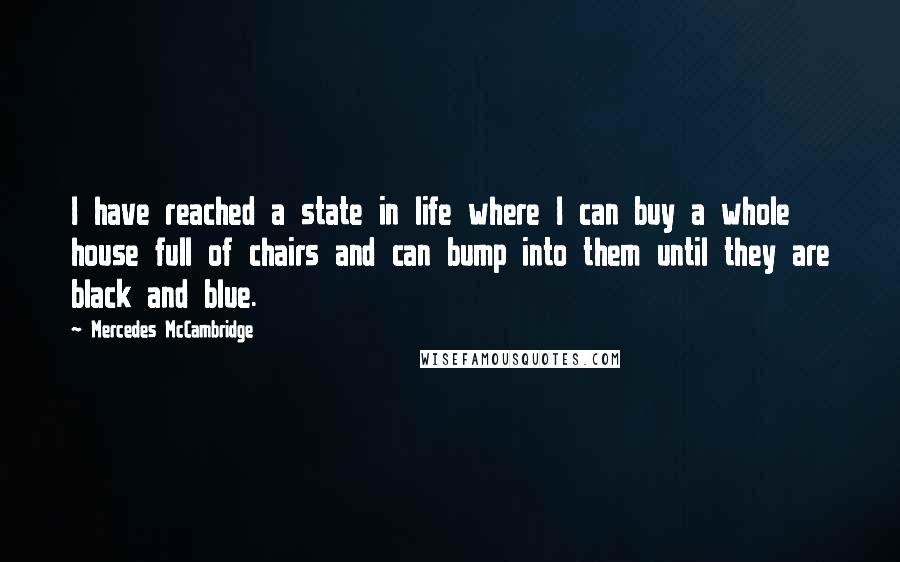 Mercedes McCambridge quotes: I have reached a state in life where I can buy a whole house full of chairs and can bump into them until they are black and blue. Mercedes McCambridge quotes: I have reached a state in life where I can buy a whole house full of chairs and can bump into them until they are black and blue.