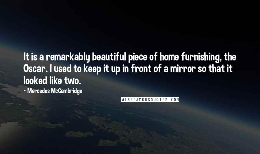 Mercedes McCambridge quotes: It is a remarkably beautiful piece of home furnishing, the Oscar. I used to keep it up in front of a mirror so that it looked like two. Mercedes McCambridge quotes: It is a remarkably beautiful piece of home furnishing, the Oscar. I used to keep it up in front of a mirror so that it looked like two.