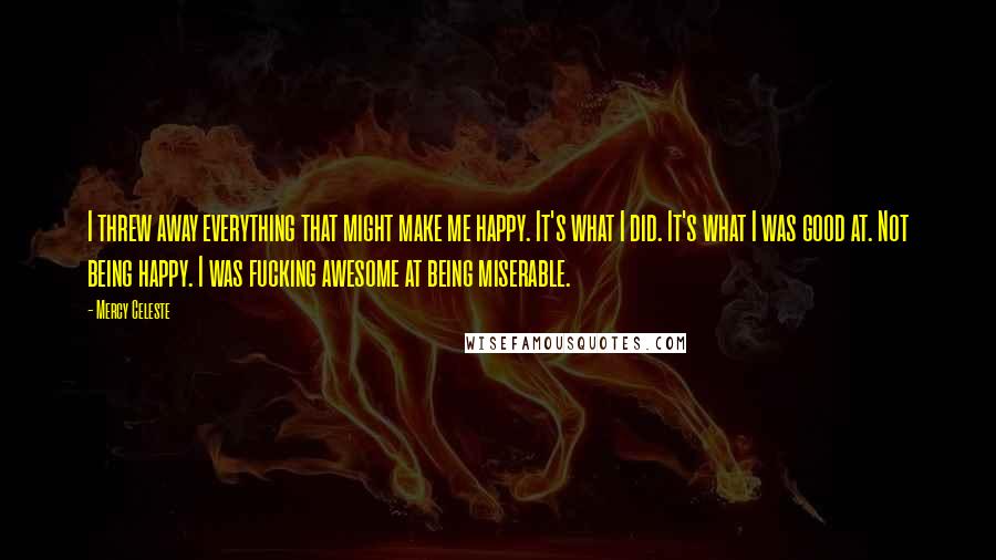 Mercy Celeste quotes: I threw away everything that might make me happy. It's what I did. It's what I was good at. Not being happy. I was fucking awesome at being miserable.