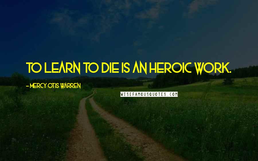 Mercy Otis Warren quotes: To learn to die is an heroic work.