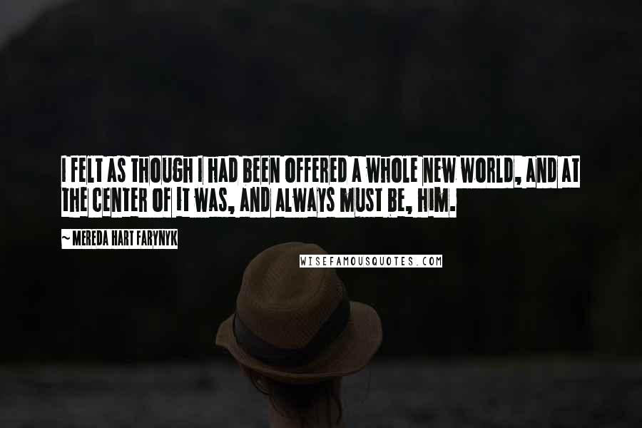Mereda Hart Farynyk quotes: I felt as though I had been offered a whole new world, and at the center of it was, and always must be, him. Mereda Hart Farynyk quotes: I felt as though I had been offered a whole new world, and at the center of it was, and always must be, him.