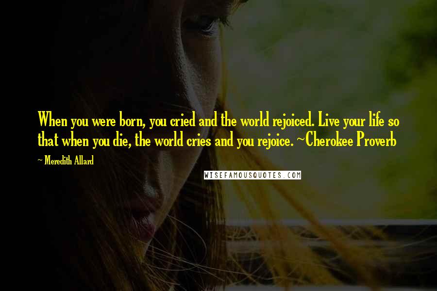 Meredith Allard quotes: When you were born, you cried and the world rejoiced. Live your life so that when you die, the world cries and you rejoice. ~Cherokee Proverb
