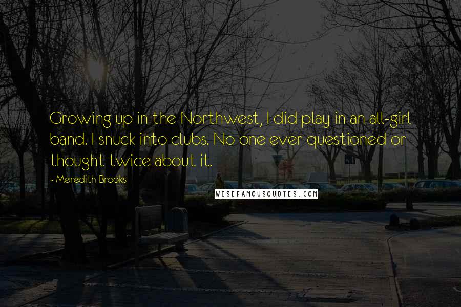 Meredith Brooks quotes: Growing up in the Northwest, I did play in an all-girl band. I snuck into clubs. No one ever questioned or thought twice about it.