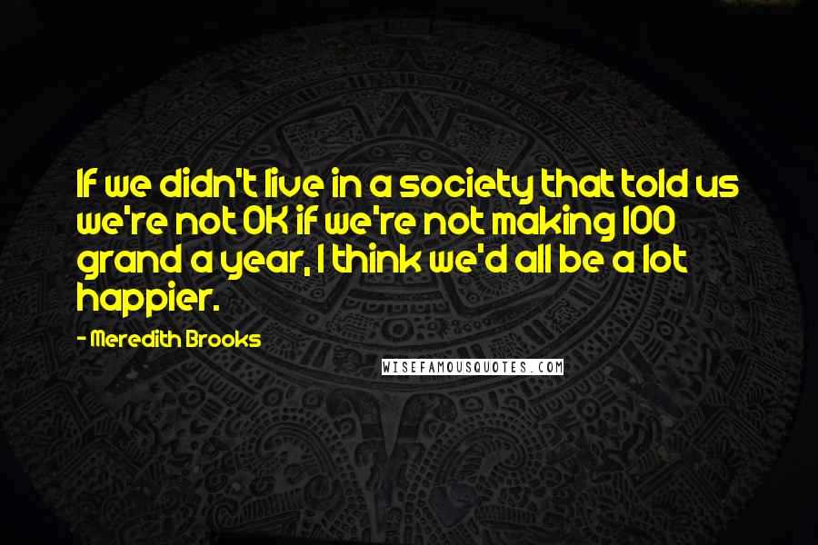 Meredith Brooks quotes: If we didn't live in a society that told us we're not OK if we're not making 100 grand a year, I think we'd all be a lot happier.