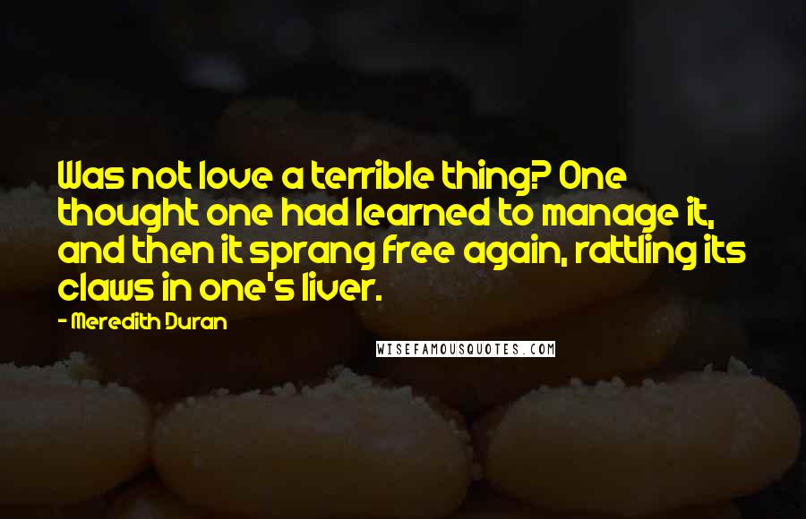 Meredith Duran quotes: Was not love a terrible thing? One thought one had learned to manage it, and then it sprang free again, rattling its claws in one's liver.