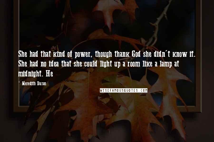 Meredith Duran quotes: She had that kind of power, though thank God she didn't know it. She had no idea that she could light up a room like a lamp at midnight. He