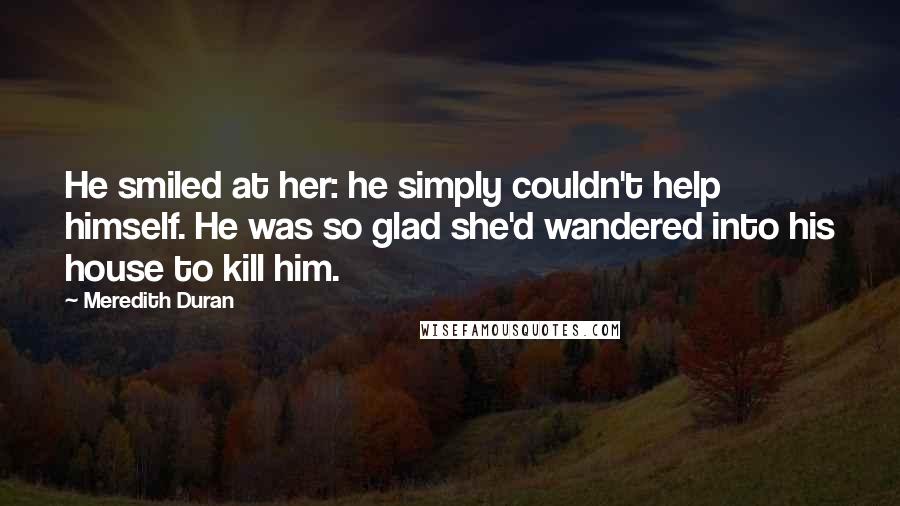 Meredith Duran quotes: He smiled at her: he simply couldn't help himself. He was so glad she'd wandered into his house to kill him.