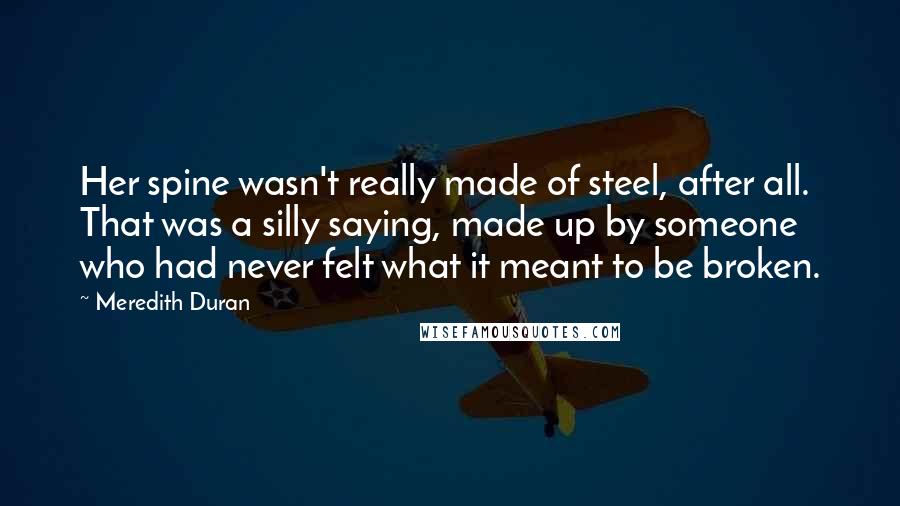 Meredith Duran quotes: Her spine wasn't really made of steel, after all. That was a silly saying, made up by someone who had never felt what it meant to be broken.