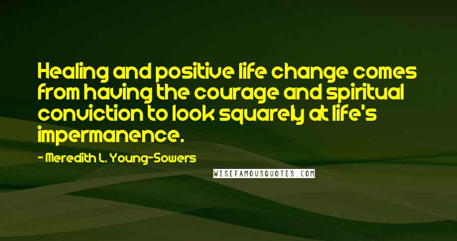 Meredith L. Young-Sowers quotes: Healing and positive life change comes from having the courage and spiritual conviction to look squarely at life's impermanence. Meredith L. Young-Sowers quotes: Healing and positive life change comes from having the courage and spiritual conviction to look squarely at life's impermanence.