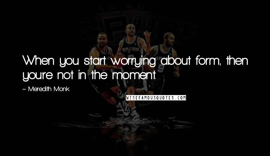 Meredith Monk quotes: When you start worrying about form, then you're not in the moment.