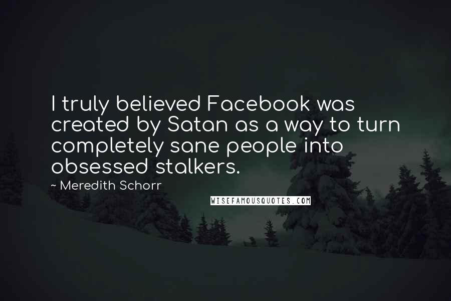 Meredith Schorr quotes: I truly believed Facebook was created by Satan as a way to turn completely sane people into obsessed stalkers. Meredith Schorr quotes: I truly believed Facebook was created by Satan as a way to turn completely sane people into obsessed stalkers.