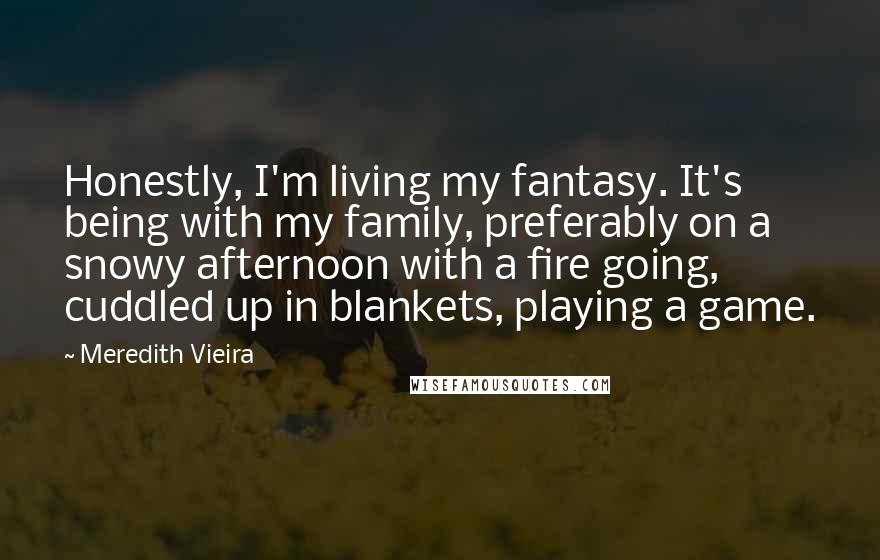 Meredith Vieira quotes: Honestly, I'm living my fantasy. It's being with my family, preferably on a snowy afternoon with a fire going, cuddled up in blankets, playing a game. Meredith Vieira quotes: Honestly, I'm living my fantasy. It's being with my family, preferably on a snowy afternoon with a fire going, cuddled up in blankets, playing a game.