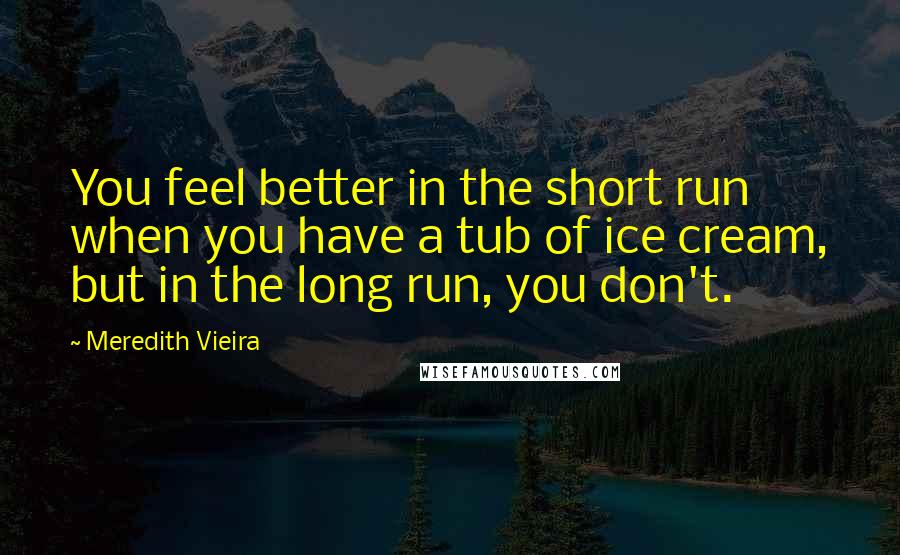 Meredith Vieira quotes: You feel better in the short run when you have a tub of ice cream, but in the long run, you don't.