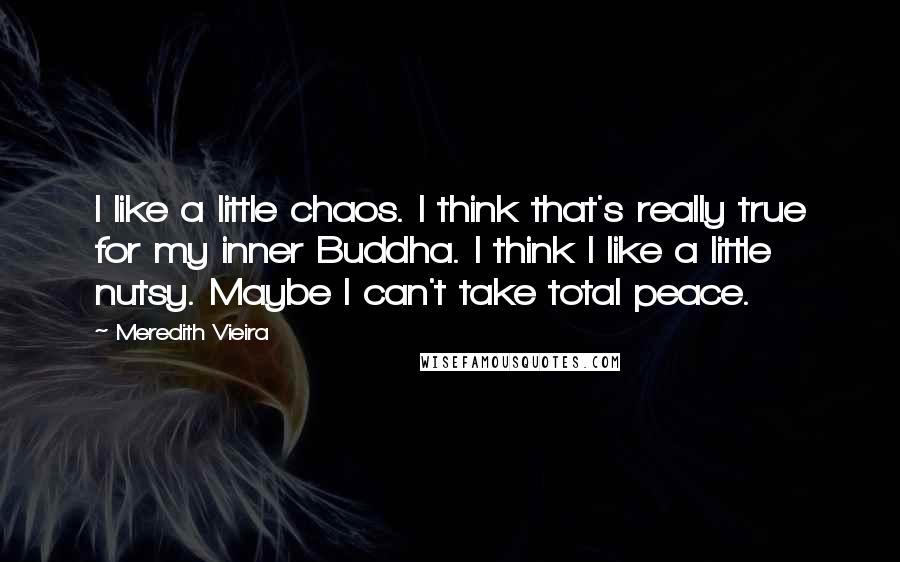 Meredith Vieira quotes: I like a little chaos. I think that's really true for my inner Buddha. I think I like a little nutsy. Maybe I can't take total peace. Meredith Vieira quotes: I like a little chaos. I think that's really true for my inner Buddha. I think I like a little nutsy. Maybe I can't take total peace.
