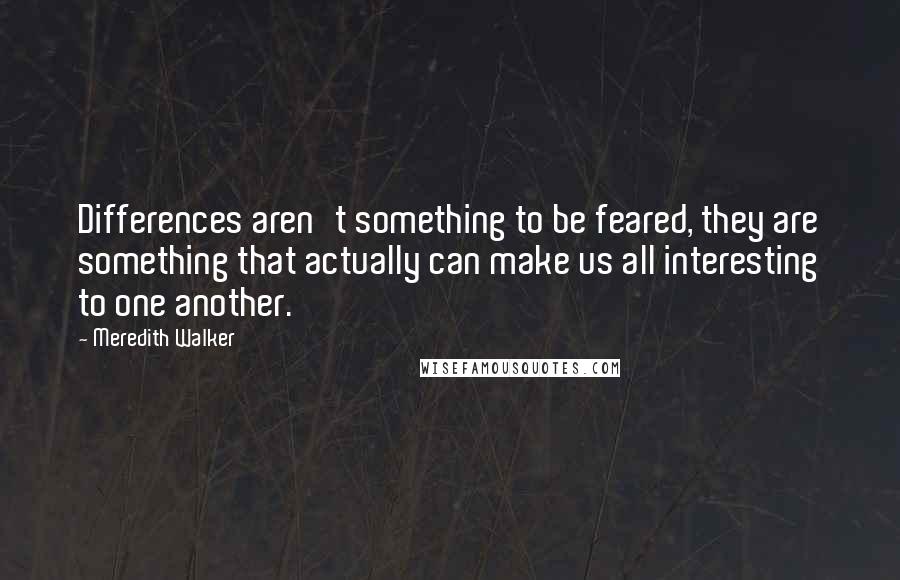 Meredith Walker quotes: Differences aren't something to be feared, they are something that actually can make us all interesting to one another.