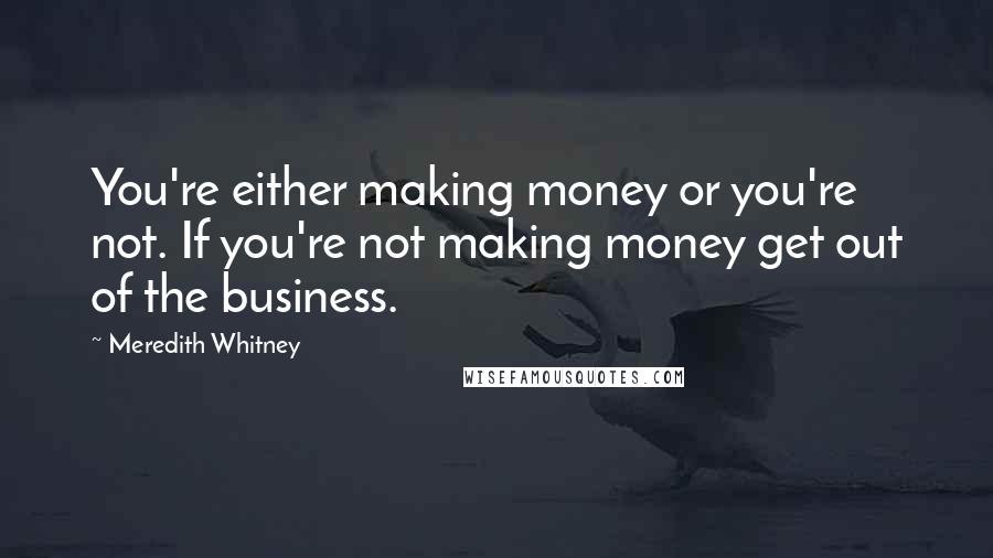 Meredith Whitney quotes: You're either making money or you're not. If you're not making money get out of the business.