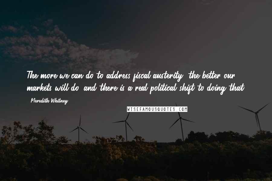 Meredith Whitney quotes: The more we can do to address fiscal austerity, the better our markets will do, and there is a real political shift to doing that. Meredith Whitney quotes: The more we can do to address fiscal austerity, the better our markets will do, and there is a real political shift to doing that.