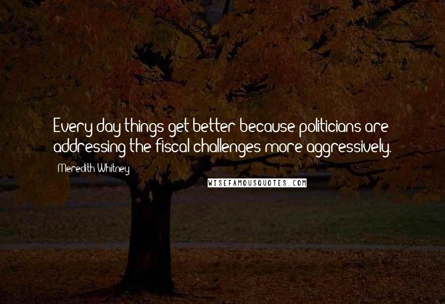 Meredith Whitney quotes: Every day things get better because politicians are addressing the fiscal challenges more aggressively.