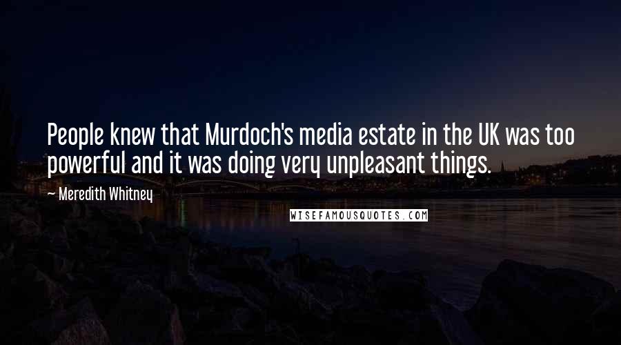 Meredith Whitney quotes: People knew that Murdoch's media estate in the UK was too powerful and it was doing very unpleasant things. Meredith Whitney quotes: People knew that Murdoch's media estate in the UK was too powerful and it was doing very unpleasant things.