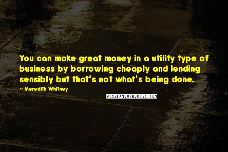 Meredith Whitney quotes: You can make great money in a utility type of business by borrowing cheaply and lending sensibly but that's not what's being done. Meredith Whitney quotes: You can make great money in a utility type of business by borrowing cheaply and lending sensibly but that's not what's being done.