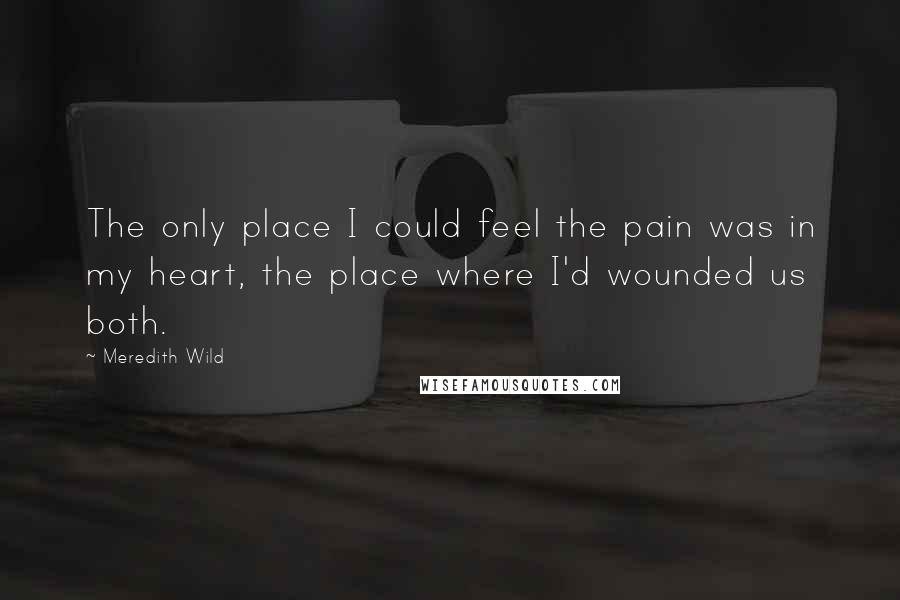Meredith Wild quotes: The only place I could feel the pain was in my heart, the place where I'd wounded us both.