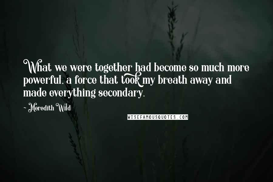 Meredith Wild quotes: What we were together had become so much more powerful, a force that took my breath away and made everything secondary. Meredith Wild quotes: What we were together had become so much more powerful, a force that took my breath away and made everything secondary.