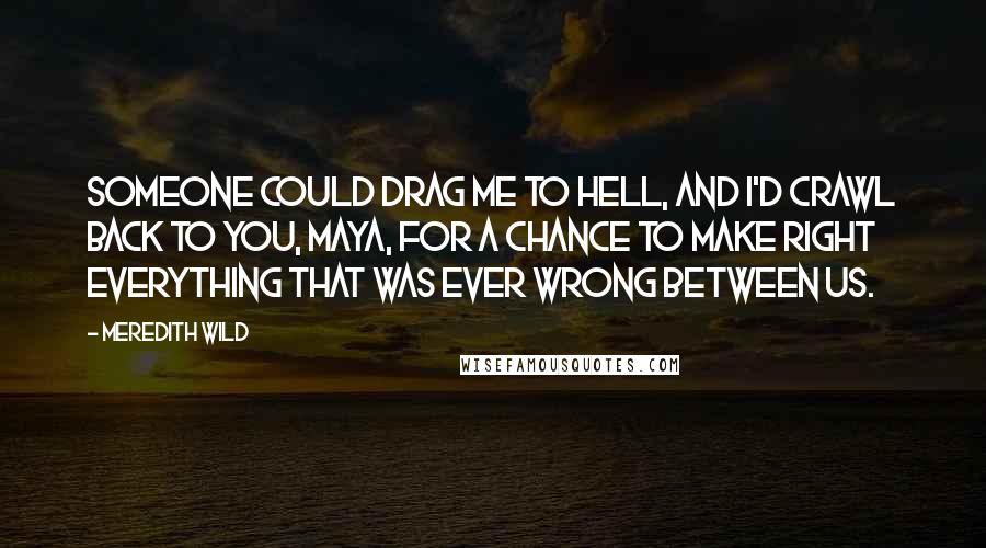 Meredith Wild quotes: Someone could drag me to hell, and I'd crawl back to you, Maya, for a chance to make right everything that was ever wrong between us. Meredith Wild quotes: Someone could drag me to hell, and I'd crawl back to you, Maya, for a chance to make right everything that was ever wrong between us.
