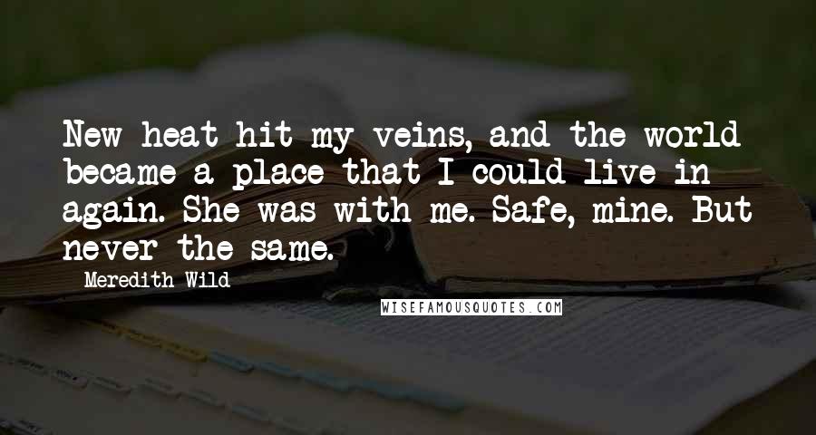 Meredith Wild quotes: New heat hit my veins, and the world became a place that I could live in again. She was with me. Safe, mine. But never the same. Meredith Wild quotes: New heat hit my veins, and the world became a place that I could live in again. She was with me. Safe, mine. But never the same.