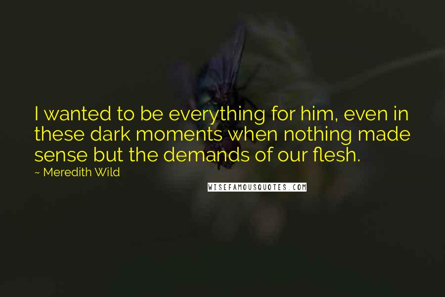 Meredith Wild quotes: I wanted to be everything for him, even in these dark moments when nothing made sense but the demands of our flesh.