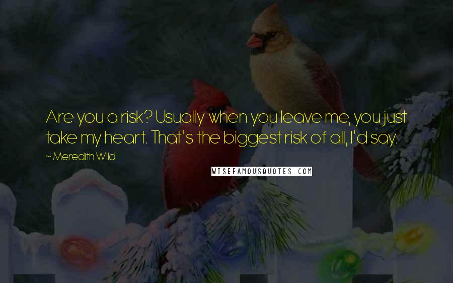 Meredith Wild quotes: Are you a risk? Usually when you leave me, you just take my heart. That's the biggest risk of all, I'd say.